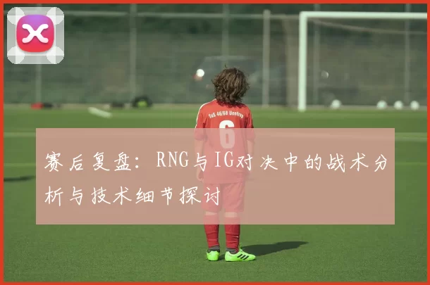 赛后复盘：RNG与IG对决中的战术分析与技术细节探讨
