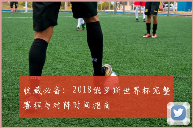 收藏必备:2018俄罗斯世界杯完整赛程与对阵时间指南