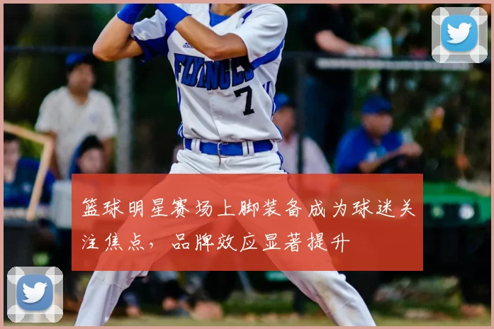 篮球明星赛场上脚装备成为球迷关注焦点，品牌效应显著提升