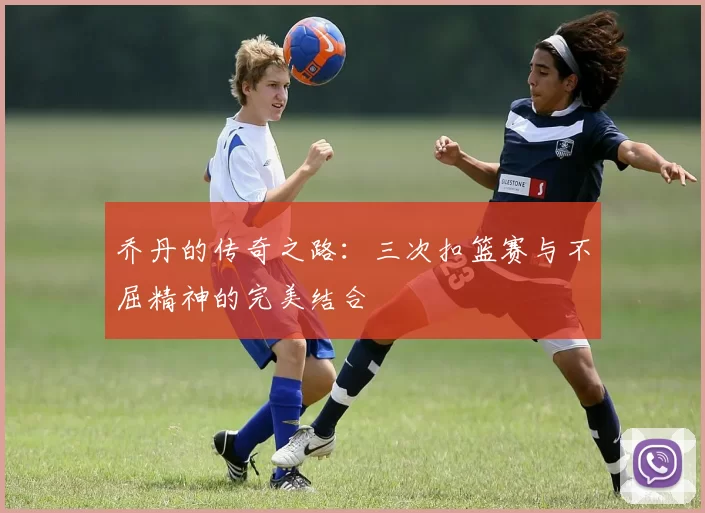 乔丹的传奇之路：三次扣篮赛与不屈精神的完美结合