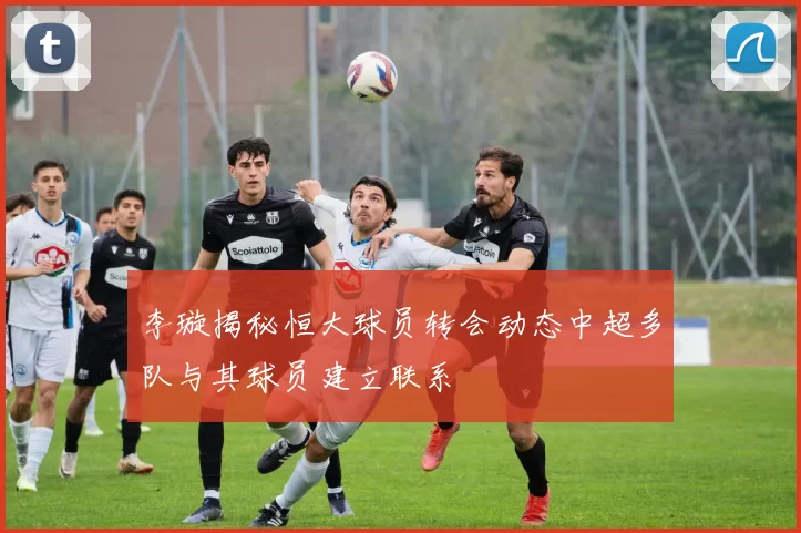 李璇揭秘恒大球员转会动态中超多队与其球员建立联系