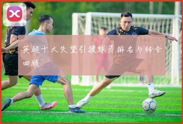 英超十大失望引援球员排名与转会回顾