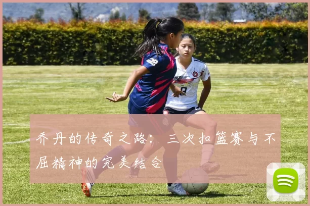 乔丹的传奇之路:三次扣篮赛与不屈精神的完美结合