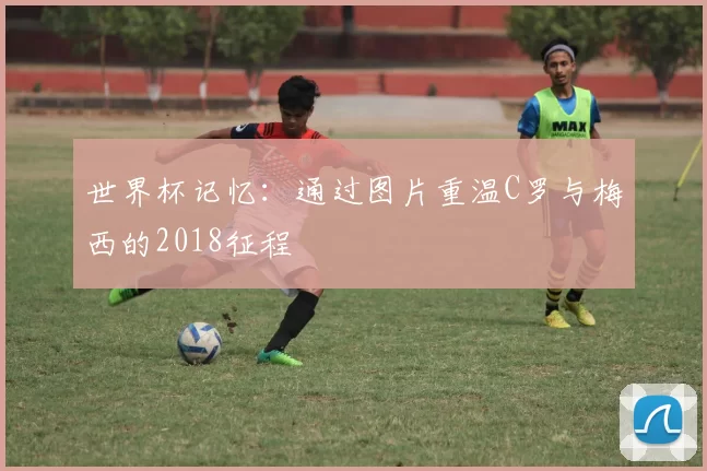 世界杯记忆:通过图片重温C罗与梅西的2018征程