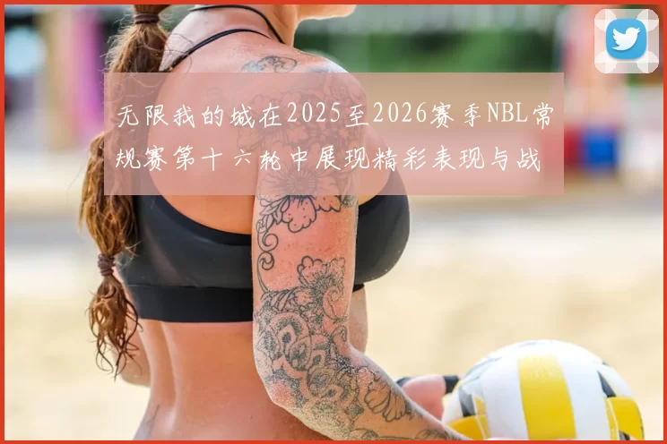 无限我的城在2025至2026赛季NBL常规赛第十六轮中展现精彩表现与战术分析
