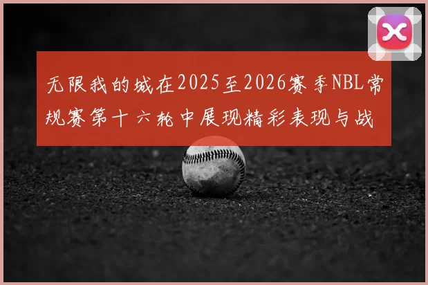 无限我的城在2025至2026赛季NBL常规赛第十六轮中展现精彩表现与战术分析