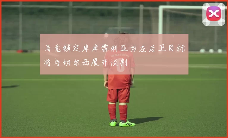 马竞锁定库库雷利亚为左后卫目标将与切尔西展开谈判