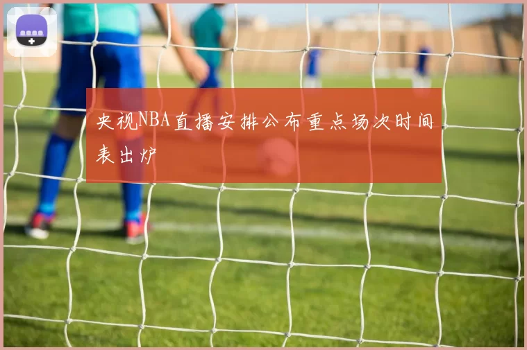 央视NBA直播安排公布重点场次时间表出炉