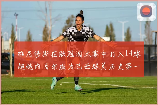 维尼修斯在欧冠淘汰赛中打入14球超越内马尔成为巴西球员历史第一人
