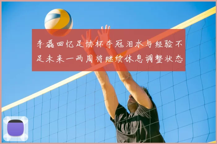 李磊回忆足协杯夺冠泪水与经验不足未来一两周将继续休息调整状态