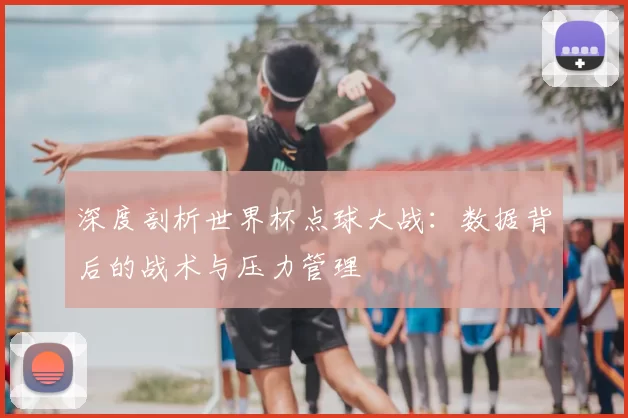 深度剖析世界杯点球大战:数据背后的战术与压力管理