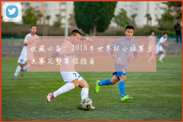 收藏必备:2018年世界杯小组赛至决赛完整赛程指南