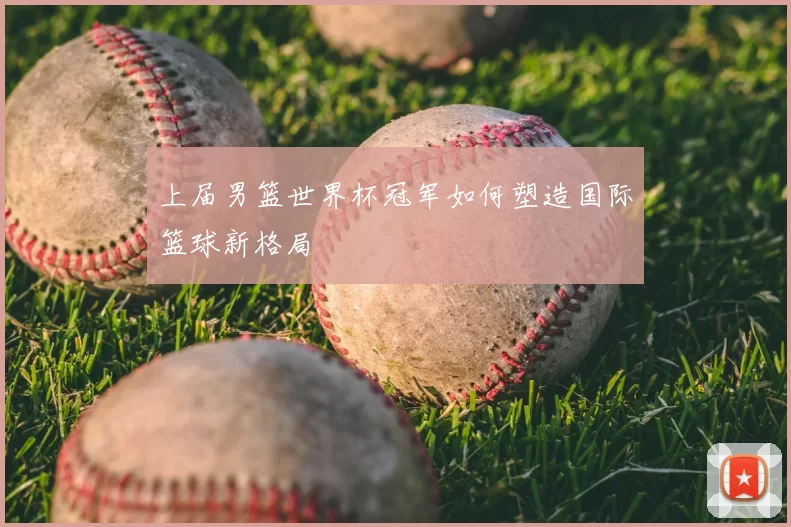 上届男篮世界杯冠军如何塑造国际篮球新格局