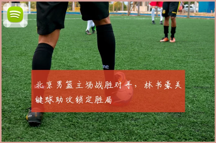 北京男篮主场战胜对手，林书豪关键球助攻锁定胜局