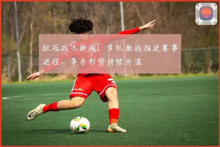 欧冠战况新闻：多队激战推进赛事进程，争夺形势持续升温