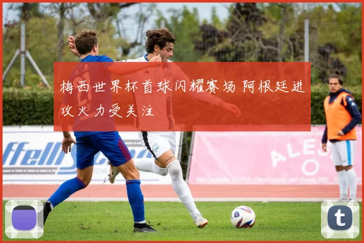 梅西世界杯首球闪耀赛场 阿根廷进攻火力受关注