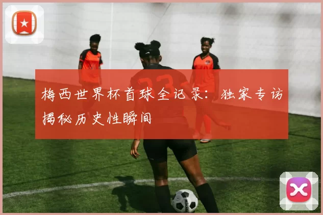 梅西世界杯首球全记录:独家专访揭秘历史性瞬间