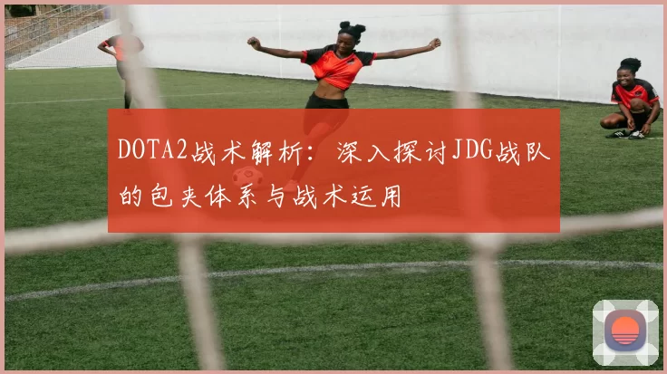 DOTA2战术解析:深入探讨JDG战队的包夹体系与战术运用